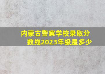 内蒙古警察学校录取分数线2023年级是多少