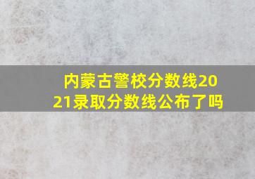 内蒙古警校分数线2021录取分数线公布了吗