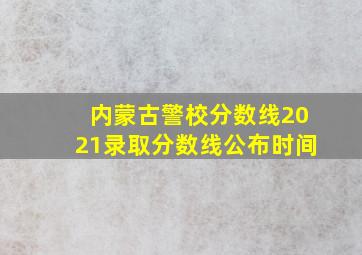 内蒙古警校分数线2021录取分数线公布时间