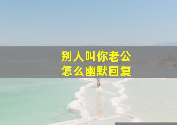 别人叫你老公怎么幽默回复