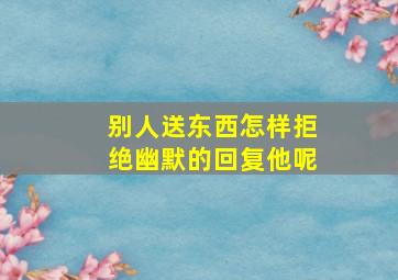 别人送东西怎样拒绝幽默的回复他呢