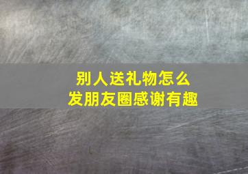 别人送礼物怎么发朋友圈感谢有趣