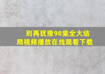 别再犹豫98集全大结局视频播放在线观看下载