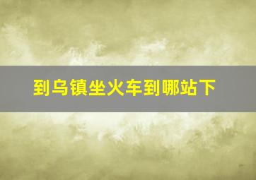 到乌镇坐火车到哪站下