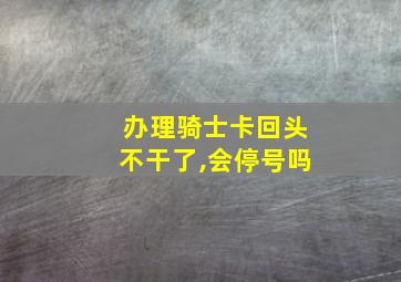 办理骑士卡回头不干了,会停号吗