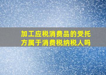 加工应税消费品的受托方属于消费税纳税人吗