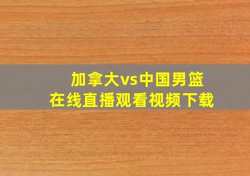 加拿大vs中国男篮在线直播观看视频下载