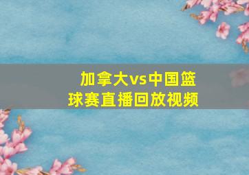 加拿大vs中国篮球赛直播回放视频