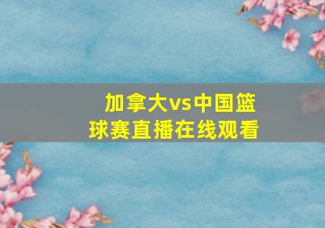 加拿大vs中国篮球赛直播在线观看