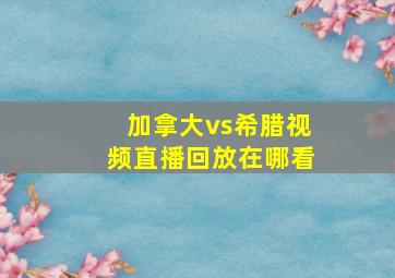 加拿大vs希腊视频直播回放在哪看