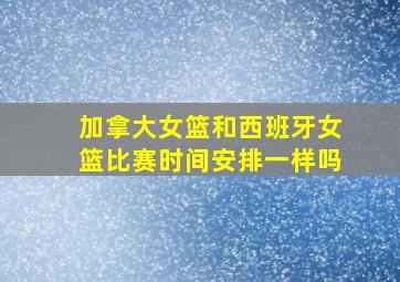 加拿大女篮和西班牙女篮比赛时间安排一样吗