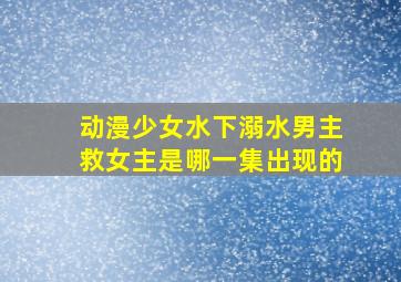 动漫少女水下溺水男主救女主是哪一集出现的