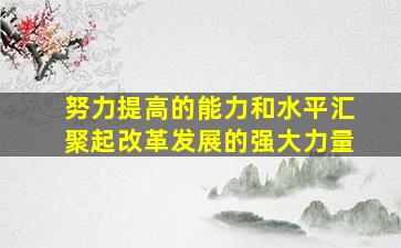 努力提高的能力和水平汇聚起改革发展的强大力量