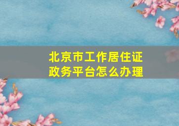 北京市工作居住证政务平台怎么办理