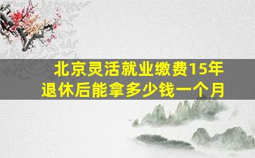 北京灵活就业缴费15年退休后能拿多少钱一个月