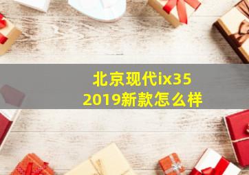 北京现代ix352019新款怎么样