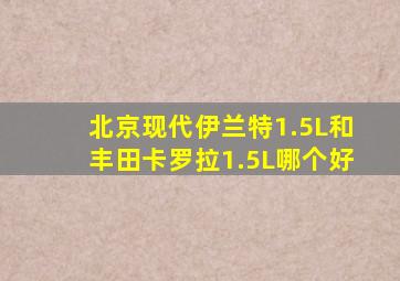 北京现代伊兰特1.5L和丰田卡罗拉1.5L哪个好