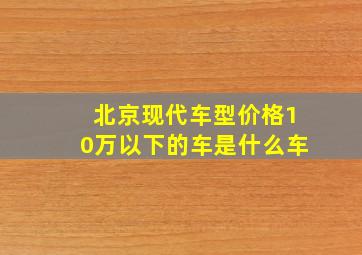 北京现代车型价格10万以下的车是什么车