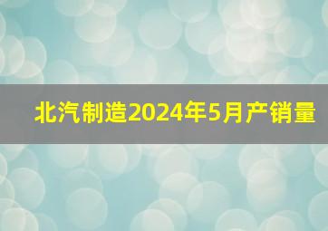 北汽制造2024年5月产销量