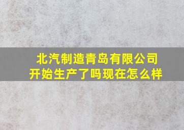 北汽制造青岛有限公司开始生产了吗现在怎么样