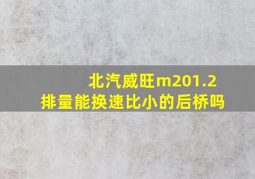 北汽威旺m201.2排量能换速比小的后桥吗