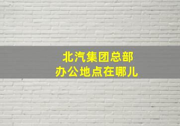 北汽集团总部办公地点在哪儿