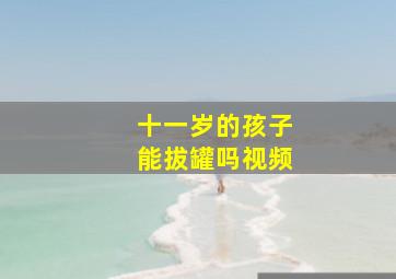 十一岁的孩子能拔罐吗视频