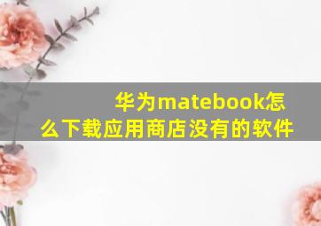 华为matebook怎么下载应用商店没有的软件