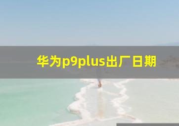 华为p9plus出厂日期