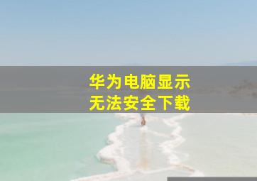 华为电脑显示无法安全下载