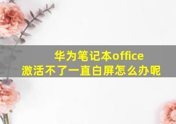 华为笔记本office激活不了一直白屏怎么办呢