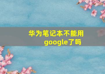 华为笔记本不能用google了吗