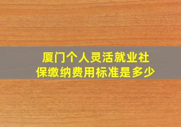 厦门个人灵活就业社保缴纳费用标准是多少