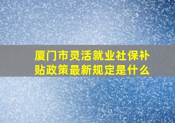 厦门市灵活就业社保补贴政策最新规定是什么