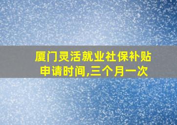 厦门灵活就业社保补贴申请时间,三个月一次