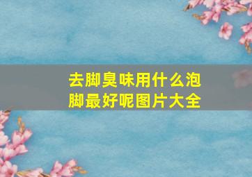 去脚臭味用什么泡脚最好呢图片大全