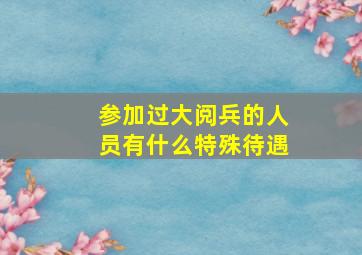 参加过大阅兵的人员有什么特殊待遇