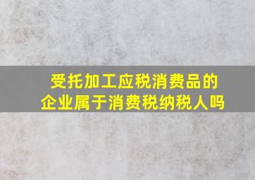 受托加工应税消费品的企业属于消费税纳税人吗