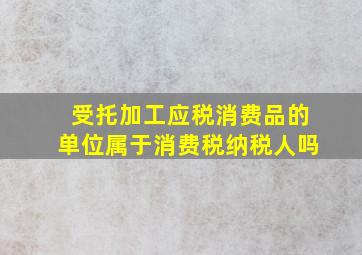 受托加工应税消费品的单位属于消费税纳税人吗