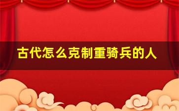 古代怎么克制重骑兵的人