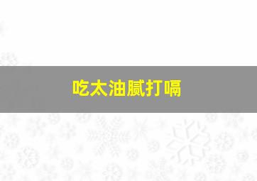 吃太油腻打嗝