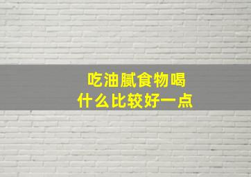 吃油腻食物喝什么比较好一点