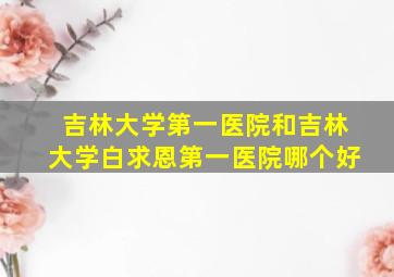 吉林大学第一医院和吉林大学白求恩第一医院哪个好