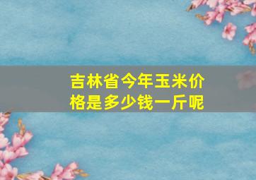 吉林省今年玉米价格是多少钱一斤呢