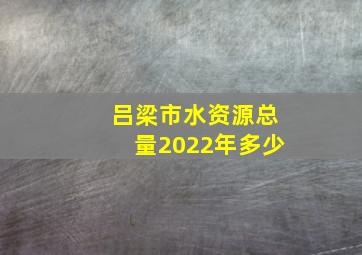 吕梁市水资源总量2022年多少