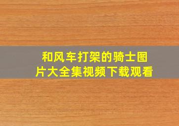 和风车打架的骑士图片大全集视频下载观看