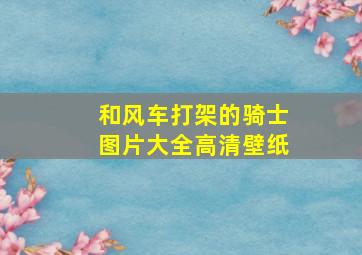 和风车打架的骑士图片大全高清壁纸