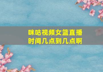 咪咕视频女篮直播时间几点到几点啊