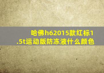 哈佛h62015款红标1.5t运动版防冻液什么颜色