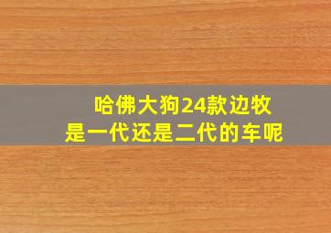 哈佛大狗24款边牧是一代还是二代的车呢